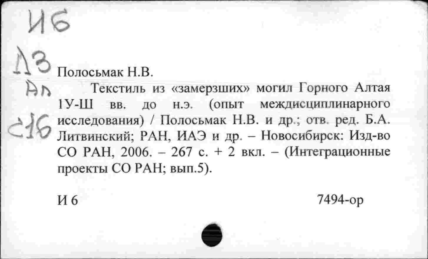 ﻿И £
ćK
Полосьмак H.В.
Текстиль из «замерзших» могил Горного Алтая 1У-Ш вв. до н.э. (опыт междисциплинарного исследования) / Полосьмак Н.В. и др.; отв. ред. Б.А. Литвинский; РАН, ИАЭ и др. - Новосибирск: Изд-во СО РАН, 2006. - 267 с. + 2 вкл. - (Интеграционные
проекты СО РАН; вып.5).
И 6
7494-ор